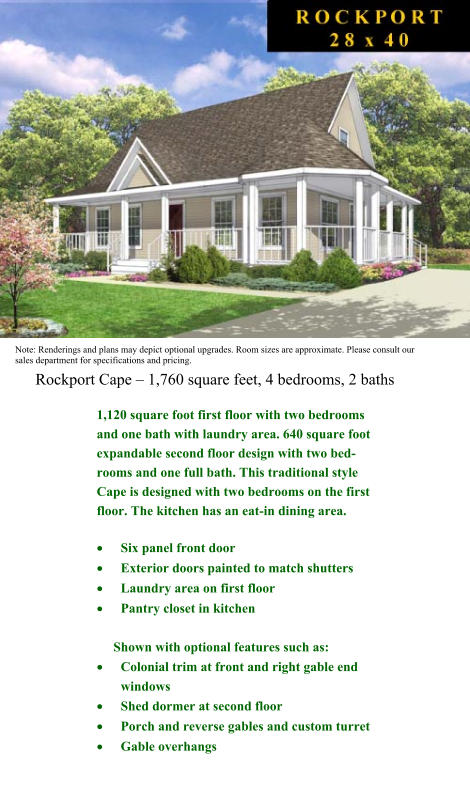 Note: Renderings and plans may depict optional upgrades. Room sizes are approximate. Please consult our sales department for specifications and pricing.  Rockport Cape  1,760 square feet, 4 bedrooms, 2 baths 1,120 square foot first floor with two bedrooms and one bath with laundry area. 640 square foot expandable second floor design with two bed-rooms and one full bath. This traditional style Cape is designed with two bedrooms on the first floor. The kitchen has an eat-in dining area.  	Six panel front door  	Exterior doors painted to match shutters  	Laundry area on first floor  	Pantry closet in kitchen       Shown with optional features such as:  	Colonial trim at front and right gable end windows  	Shed dormer at second floor  	Porch and reverse gables and custom turret  	Gable overhangs
