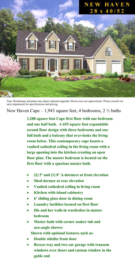 New Haven Cape  1,943 square feet, 4 bedrooms, 2  baths Note: Renderings and plans may depict optional upgrades. Room sizes are approximate. Please consult our sales department for specifications and pricing.  1,288 square foot Cape first floor with one bedroom and one half bath.  A 655 square foot expandable second floor design with three bedrooms and one full bath and a balcony that over-looks the living room below. This contemporary cape boasts a vaulted cathedral ceiling in the living room with a large opening into the kitchen creating an open floor plan. The master bedroom is located on the first floor with a spacious master bath.  	(2) 5 and (1) 8 A-dormers at front elevation  	Shed dormer at rear elevation  	Vaulted cathedral ceiling in living room  	Kitchen with island cabinetry  	6 sliding glass door in dining room  	Laundry facilities located on first floor  	His and her walk-in wardrobes in master     bedroom  	Master bath with corner soaker tub and        neo-angle shower      Shown with optional features such as:  	Double sidelite front door  	Breeze-way and two car garage with transom windows over doors and custom window in the gable end