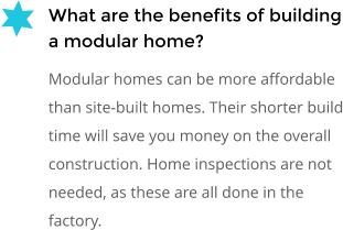 What are the benefits of building a modular home? Modular homes can be more affordable than site-built homes. Their shorter build time will save you money on the overall construction. Home inspections are not needed, as these are all done in the factory.