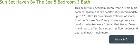 More Info Sun Set Haven By The Sea 5 Bedroom 3 Bath  This beautiful 5 bedroom ocean front custom built  home is  spacious it can comfortably accommodate  up to 12 . With its own private 280 feet of shore-  front on Eastern Bay. Plenty of space,privacy and  comfort. Minutes away from all that Mount Desert  Island has to offer. Easy access 1st floor bedroom &  bath and much much more.    More Info