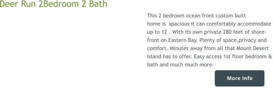 More Info Deer Run 2Bedroom 2 Bath  This 2 bedroom ocean front custom built  home is  spacious it can comfortably accommodate  up to 12 . With its own private 280 feet of shore-  front on Eastern Bay. Plenty of space,privacy and  comfort. Minutes away from all that Mount Desert  Island has to offer. Easy access 1st floor bedroom &  bath and much much more.    More Info