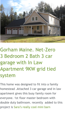 Gorham Maine. Net-Zero    3 Bedroom 2 Bath 3 car garage with In Law Apartment 9KW grid tied system This home was designed to fit into a family homestead .Attached 3 car garage and in law apartment gives this busy family room for everyone. 1st floor master bedroom with double duty bathroom. recently  added to this project is Sara’s really cool mini barn