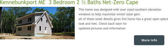 More Info Kennebunkport ME  3 Bedroom 2 ½ Baths Net-Zero Cape This home was designed with over sized southern elevation windows to help maximize winter solar gain.  all of these small details gives this home has a great open space look and feel. Check back soon for  updated pictures and information   More Info