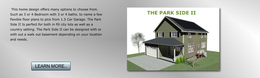 This home design offers many options to choose from. Such as 3 or 4 Bedroom with 3 or 4 baths. to name a few flexible floor plans to pick from 1.5 Car Garage. The Park Side II Is perfect for both in fill city lots as well as a country setting. The Park Side II can be designed with or with out a walk out basement depending on your location and needs. THE PARK SIDE II LEARN MORE.. LEARN MORE..