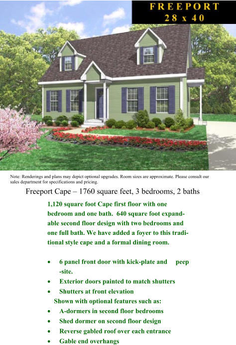 Freeport Cape  1760 square feet, 3 bedrooms, 2 baths Note: Renderings and plans may depict optional upgrades. Room sizes are approximate. Please consult our sales department for specifications and pricing.  1,120 square foot Cape first floor with one       bedroom and one bath.  640 square foot expand-able second floor design with two bedrooms and one full bath. We have added a foyer to this tradi-tional style cape and a formal dining room.  	6 panel front door with kick-plate and     peep -site.  	Exterior doors painted to match shutters  	Shutters at front elevation       Shown with optional features such as:  	A-dormers in second floor bedrooms  	Shed dormer on second floor design  	Reverse gabled roof over each entrance   	Gable end overhangs