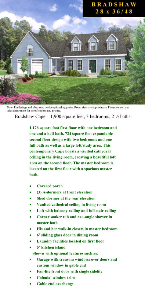 Bradshaw Cape  1,900 square feet, 3 bedrooms, 2  baths Note: Renderings and plans may depict optional upgrades. Room sizes are approximate. Please consult our sales department for specifications and pricing.  1,176 square foot first floor with one bedroom and one and a half bath. 724 square foot expandable second floor design with two bedrooms and one full bath as well as a large loft/study area. This contemporary Cape boasts a vaulted cathedral ceiling in the living room, creating a beautiful loft area on the second floor. The master bedroom is located on the first floor with a spacious master bath.  	Covered porch  	(3) A-dormers at front elevation  	Shed dormer at the rear elevation  	Vaulted cathedral ceiling in living room  	Loft with balcony railing and full stair railing  	Corner soaker tub and neo-angle shower in master bath  	His and her walk-in closets in master bedroom  	6 sliding glass door in dining room  	Laundry facilities located on first floor  	5 kitchen island     Shown with optional features such as:  	Garage with transom windows over doors and custom window in gable end  	Fan-lite front door with single sidelite   	Colonial window trim  	Gable end overhangs