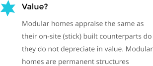 Value? Modular homes appraise the same as their on-site (stick) built counterparts do they do not depreciate in value. Modular homes are permanent structures
