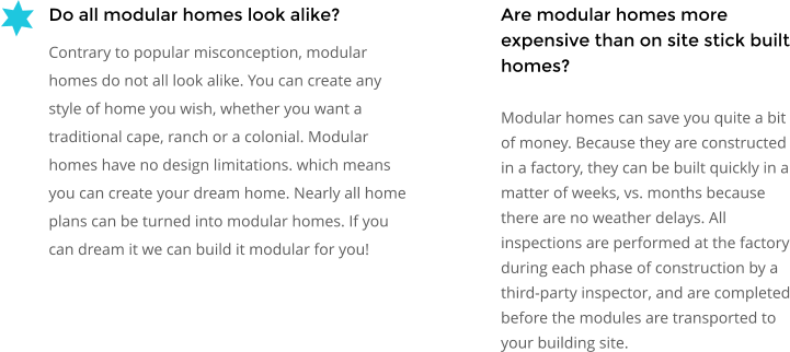 Are modular homes more expensive than on site stick built homes? Modular homes can save you quite a bit of money. Because they are constructed in a factory, they can be built quickly in a matter of weeks, vs. months because there are no weather delays. All inspections are performed at the factory during each phase of construction by a third-party inspector, and are completed before the modules are transported to your building site. Do all modular homes look alike? Contrary to popular misconception, modular homes do not all look alike. You can create any style of home you wish, whether you want a traditional cape, ranch or a colonial. Modular homes have no design limitations. which means you can create your dream home. Nearly all home plans can be turned into modular homes. If you can dream it we can build it modular for you!