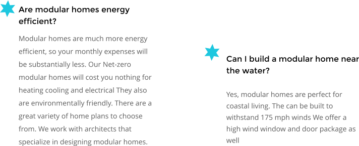 Can I build a modular home near the water? Yes, modular homes are perfect for coastal living. The can be built to withstand 175 mph winds We offer a high wind window and door package as well  Are modular homes energy efficient? Modular homes are much more energy efficient, so your monthly expenses will be substantially less. Our Net-zero modular homes will cost you nothing for heating cooling and electrical They also are environmentally friendly. There are a great variety of home plans to choose from. We work with architects that specialize in designing modular homes.